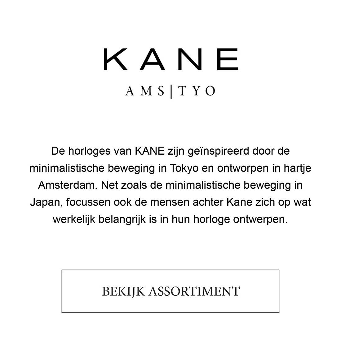 De horloges van KANE zijn geïnspireerd door de minimalistische beweging in Tokyo en ontworpen in hartje Amsterdam. Net zoals de minimalistische beweging in Japan, focussen ook de mensen achter Kane zich op wat werkelijk belangrijk is in hun horloge ontwerpen.