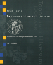 Toonkunst Hilversum 130 jaar 1882-2012 - Wel en wee van een gerenommeerd koor