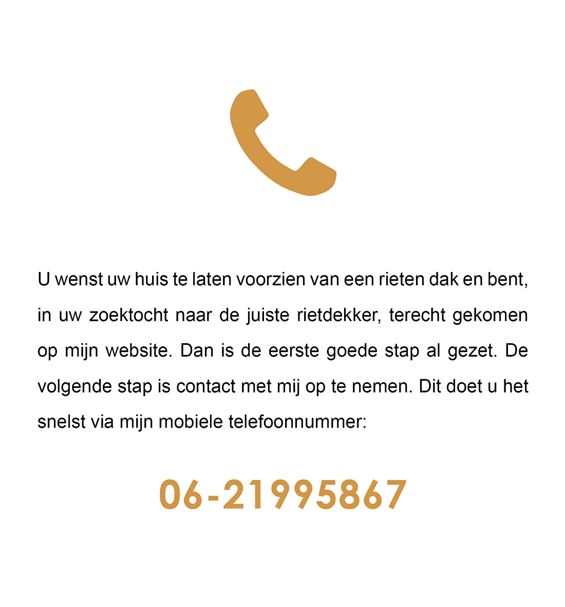 U wenst uw huis te laten voorzien van een rieten dak en bent, in uw zoektocht naar de juiste rietdekker, terecht gekomen op mijn website. Dan is de eerste goede stap al gezet. De volgende stap is contact met mij op te nemen. Dit doet u het snelst via mijn mobiele telefoonnummer 06-21995867