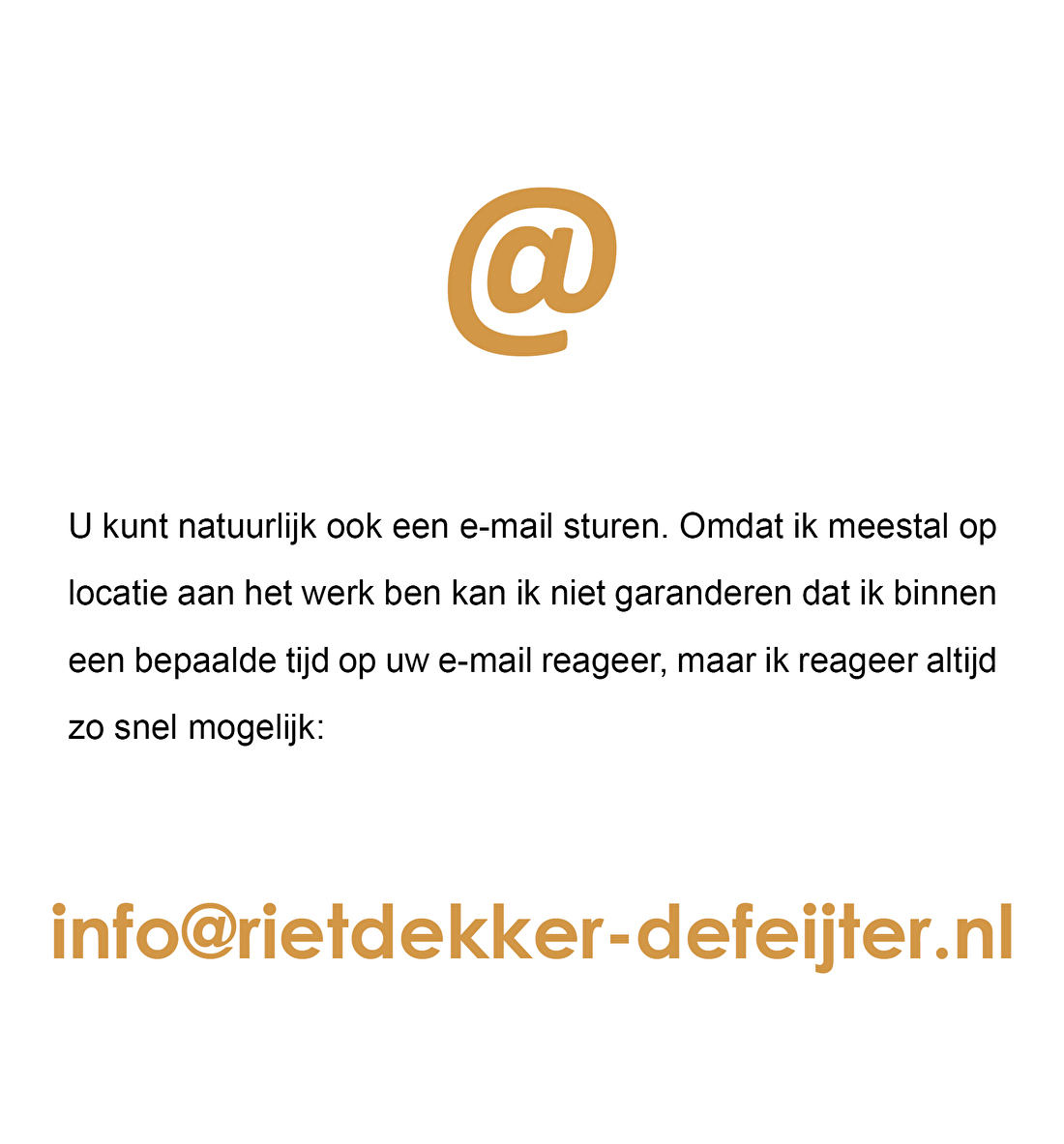 U kunt natuurlijk ook een e-mail sturen. Omdat ik meestal op locatie aan het werk ben kan ik niet garanderen dat ik binnen een bepaalde tijd reageer, maar ik reageer altijd zo snel mogelijk: info@rietdekker-defeijter.nl