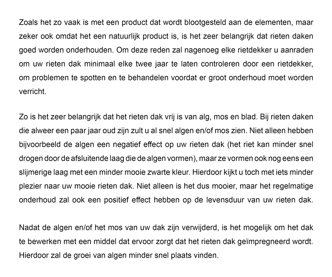 Zoals het zo vaak is met een product dat wordt blootgesteld aan de elementen, maar zeker ook omdat het een natuurlijk product is, is het zeer belangrijk dat rieten daken goed worden onderhouden. Om deze reden zal nagenoeg elke rietdekker u aanraden om uw rieten dak minimaal elke twee jaar te laten controleren door een rietdekker, om problemen te spotten en te behandelen voordat er groot onderhoud moet worden verricht.Zo is het zeer belangrijk dat het rieten dak vrij is van alg, mos en blad. Bij rieten daken die alweer een paar jaar oud zijn zult u al snel algen en/of mos zien. Niet alleen hebben bijvoorbeeld de algen een negatief effect op uw rieten dak (het riet kan minder snel drogen door de afsluitende laag die de algen vormen), maar ze vormen ook nog eens een slijmerige laag met een minder mooie zwarte kleur. Hierdoor kijkt u toch met iets minder plezier naar uw mooie rieten dak. Niet alleen is het dus mooier, maar het regelmatig onderhoud zal ook een positief effect hebben op de levensduur van uw rieten dak. Nadat de algen en/of mos van uw dak zijn verwijderd, is het mogelijk om het dak te bewerken met een middel dat ervoor zorgt dat het rieten dak geïmpregneerd wordt. Hierdoor zal de groei van algen minder snel plaats vinden.