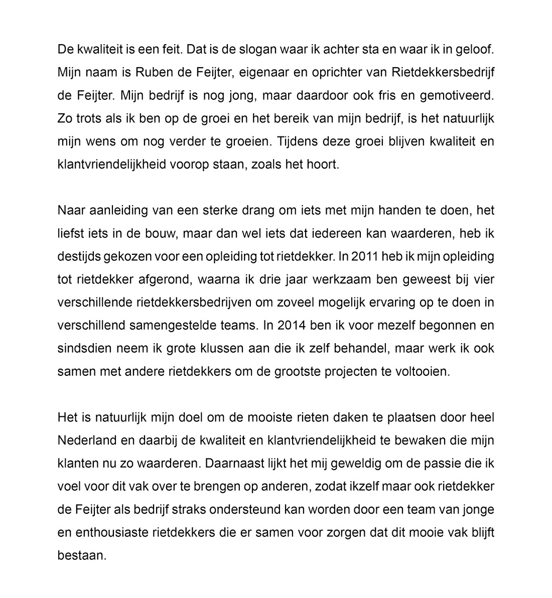 De kwaliteit is een feit. Dat is de slogan waar ik achter sta en waar ik in geloof. Mijn naam is Ruben de Feijter, eigenaar en oprichter van Rietdekkersbedrijf de Feijter. Mijn bedrijf is nog jong, maar daardoor ook fris en gemotiveerd. Zo trots als ik ben op de groei en het bereik van mijn bedrijf, is het natuurlijk mijn wens om nog verder te groeien. Tijdens deze groei blijven kwaliteit en klantvriendelijkheid voorop staan, zoals het hoort.   Naar aanleiding van een sterke drang om iets met mijn handen te doen, het liefst iets in de bouw, maar dan wel iets dat iedereen kan waarderen, heb ik destijds gekozen voor een opleiding tot rietdekker. In 2011 heb ik mijn opleiding tot rietdekker afgerond, waarna ik drie jaar werkzaam ben geweest bij vier verschillende rietdekkersbedrijven om zoveel mogelijk ervaring op te doen in verschillend samengestelde teams. In 2014 ben ik voor mezelf begonnen en sindsdien neem ik grote klussen aan die ik zelf behandel, maar werk ik ook samen met andere rietdekkers om de grootste projecten te voltooien.   Het is natuurlijk mijn doel om de mooiste rieten daken te plaatsen door heel Nederland en daarbij de kwaliteit en klantvriendelijkheid te bewaken die mijn klanten nu zo waarderen. Daarnaast lijkt het mij geweldig om de passie die ik voel voor dit vak over te brengen op anderen, zodat ikzelf maar ook rietdekker de Feijter als bedrijf straks ondersteund kan worden door een team van jonge en enthousiaste rietdekkers die er samen voor zorgen dat dit mooie vak blijft bestaan.