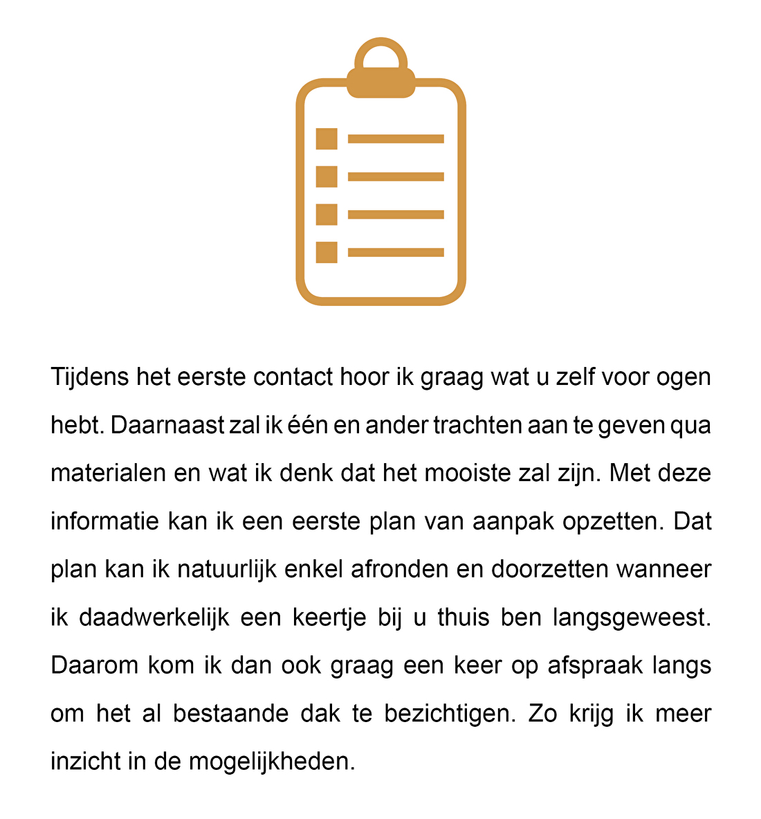 Tijdens het eerste contact hoor ik graag wat u zelf voor ogen hebt. Daarnaast zal ik één en ander trachten aan te geven qua materialen en wat ik een eerste plan van aanpak opzetten. Dat plan kan ik natuurlijk enkel afronden en doorzetten wanneer ik daadwerkelijk een keertje bij u thuis ben langsgeweest. Daarom kom ik dan ook graag een keer op afspraak langs om het al bestaande dak te bezichtigen. Zo krijg ik meer inzicht in de mogelijkheden.