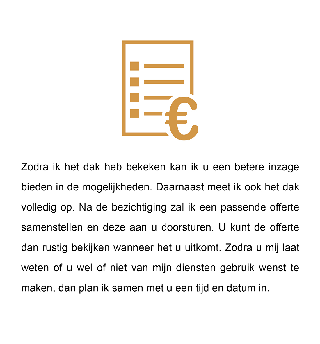 Zodra ik het dak heb bekeken kan ik u een betere inzage bieden in de mogelijkheden. Daarnaast meet ik ook het dak volledig op. Na de bezichtiging zal ik een passende offerte samenstellen en deze aan u doorsturen. U kunt de offerte dan rustig bekijken wanneer het u uitkomt. Zodra u mij laat weten of u wel of niet van mijn diensten gebruik wenst te maken, dan plan ik samen met u een tijd en datum in.