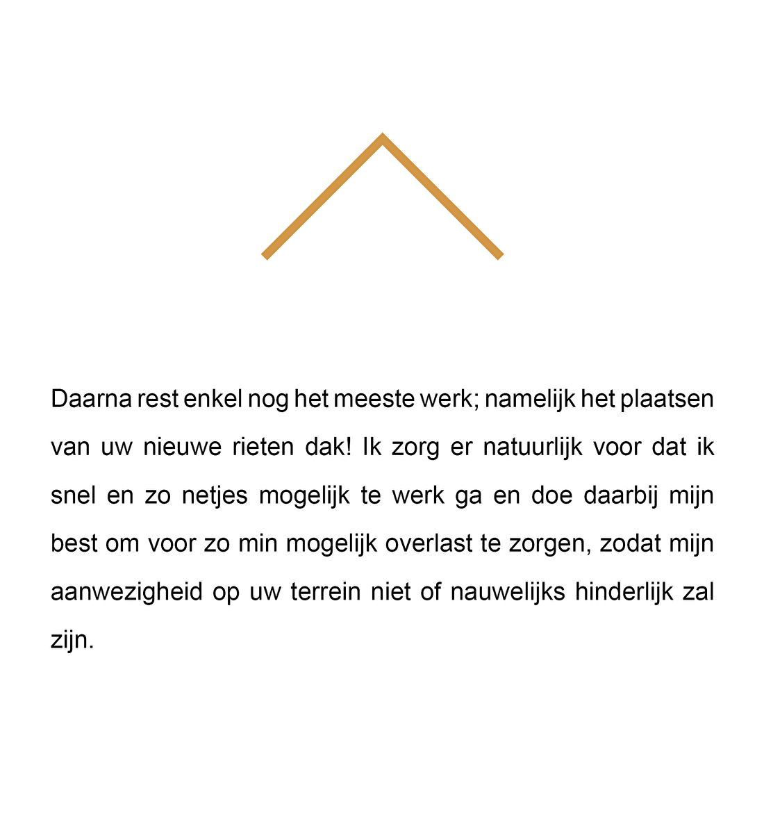 Daarna rest enkel nog het meeste werk; namelijk het plaatsen van uw nieuwe rieten dak! Ik zorg er natuurlijk voor dat ik snel en zo netjes mogelijk te werk ga en doe daarbij mijn best om voor zo min mogelijk overlast te zorgen, zodat mijn aanwezigheid op uw terrein niet of nauwelijks hinderlijk zal zijn.