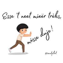 Esse 't neet mieër trèks, mósse duje!